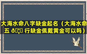 大海水命八字缺金起名（大海水命五 🦉 行缺金佩戴黄金可以吗）